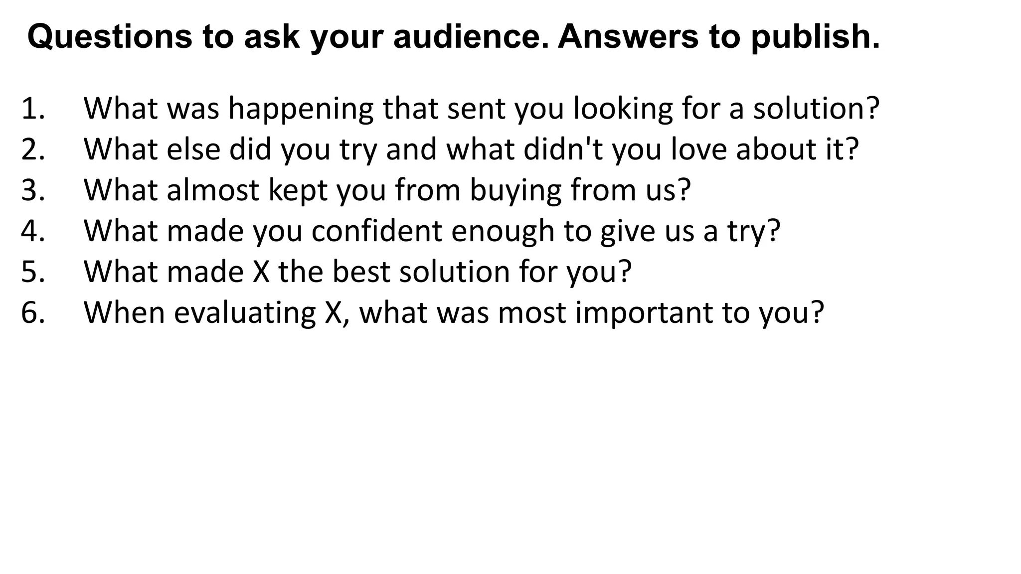 1. What was happening that sent you looking for a solution?
2. What else did you try and what didn't you love about it?
3. What almost kept you from buying from us?
4. What made you confident enough to give us a try?
5. What made X the best solution for you?
6. When evaluating X, what was most important to you?
7. What can you do now (or do better) that you couldn’t do before?
8. Give me an example of when X made a difference for you?
Questions to ask your audience. Answers to publish.
 