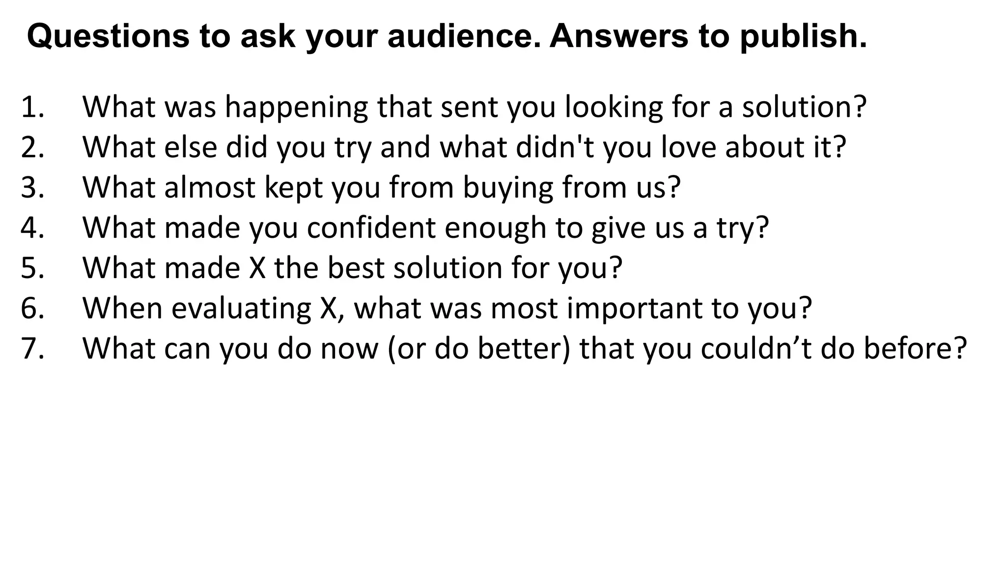 1. What was happening that sent you looking for a solution?
2. What else did you try and what didn't you love about it?
3. What almost kept you from buying from us?
4. What made you confident enough to give us a try?
5. What made X the best solution for you?
6. When evaluating X, what was most important to you?
7. What can you do now (or do better) that you couldn’t do before?
8. Give me an example of when X made a difference for you?
Questions to ask your audience. Answers to publish.
 