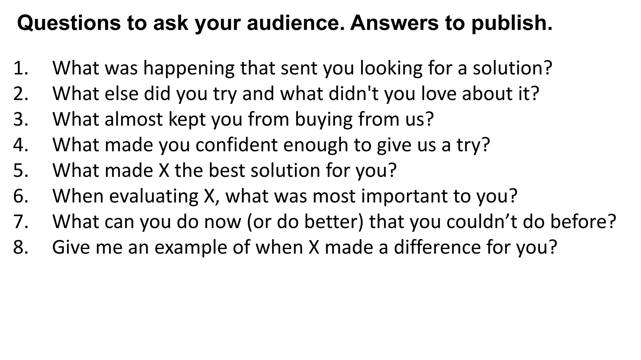 1. What was happening that sent you looking for a solution?
2. What else did you try and what didn't you love about it?
3. What almost kept you from buying from us?
4. What made you confident enough to give us a try?
5. What made X the best solution for you?
6. When evaluating X, what was most important to you?
7. What can you do now (or do better) that you couldn’t do before?
8. Give me an example of when X made a difference for you?
Questions to ask your audience. Answers to publish.
 