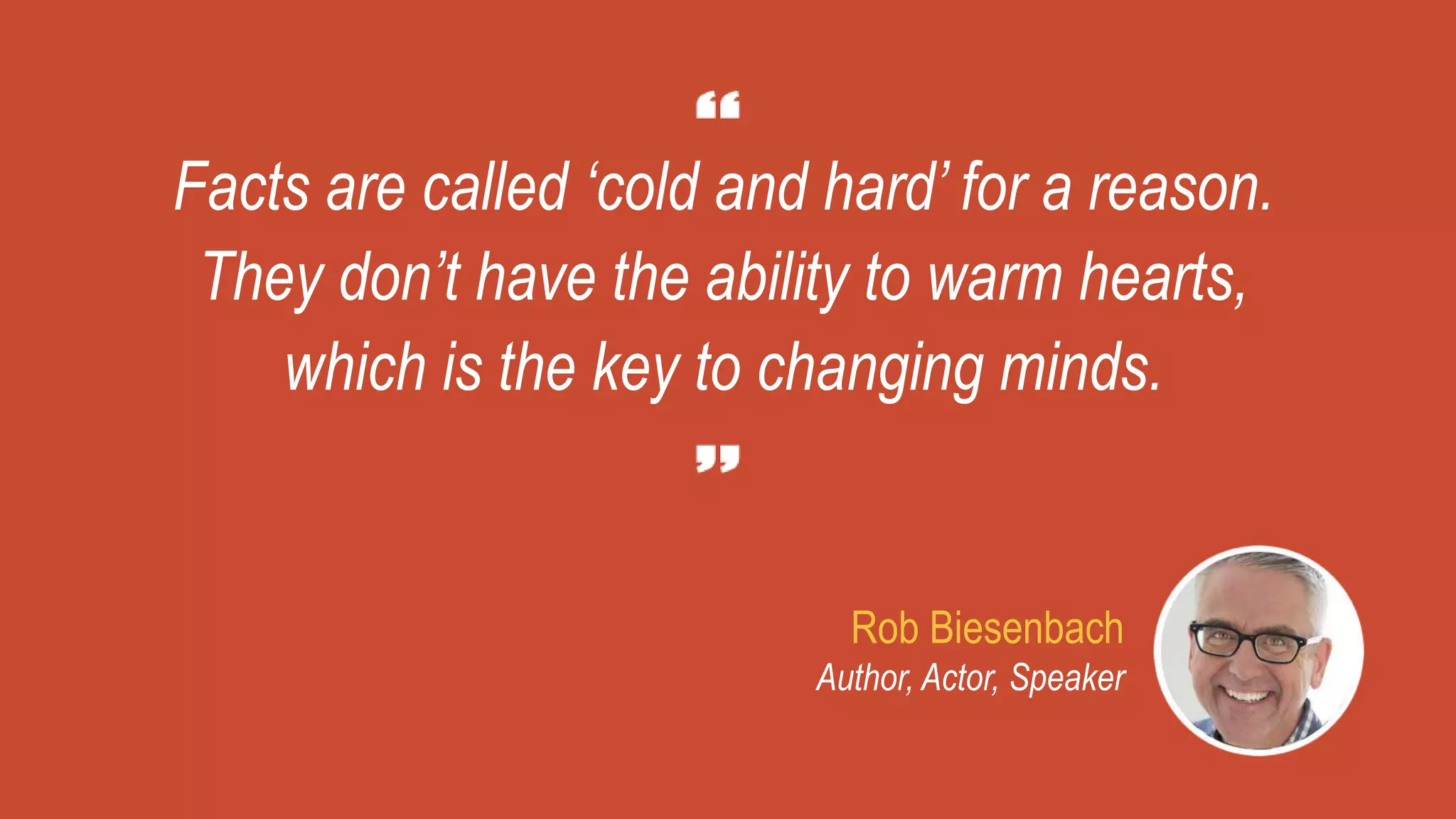 Facts are called ‘cold and hard’ for a reason.
They don’t have the ability to warm hearts,
which is the key to changing minds.
Rob Biesenbach
Author, Actor, Speaker
 