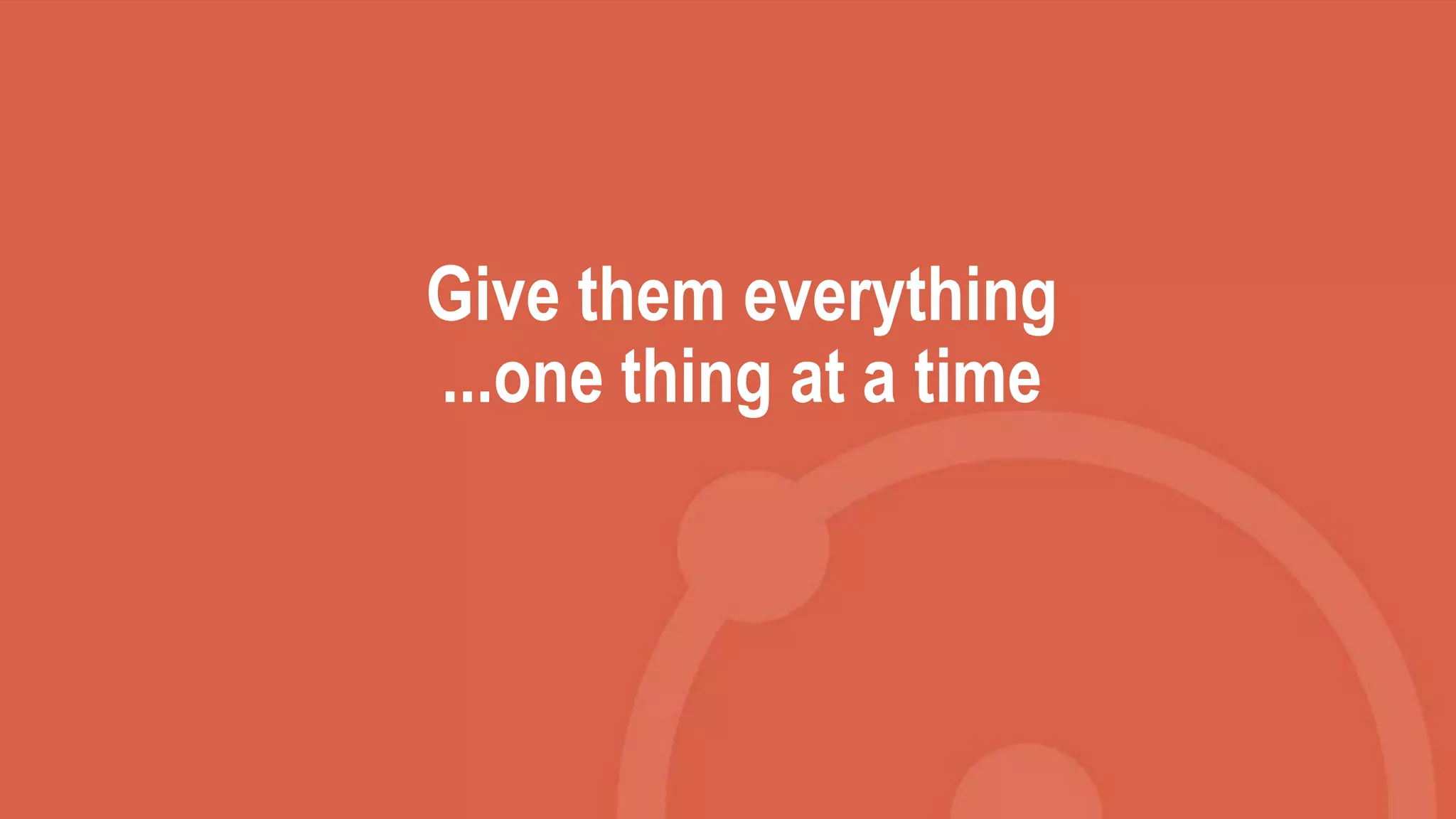 Give them everything
...one thing at a time
 