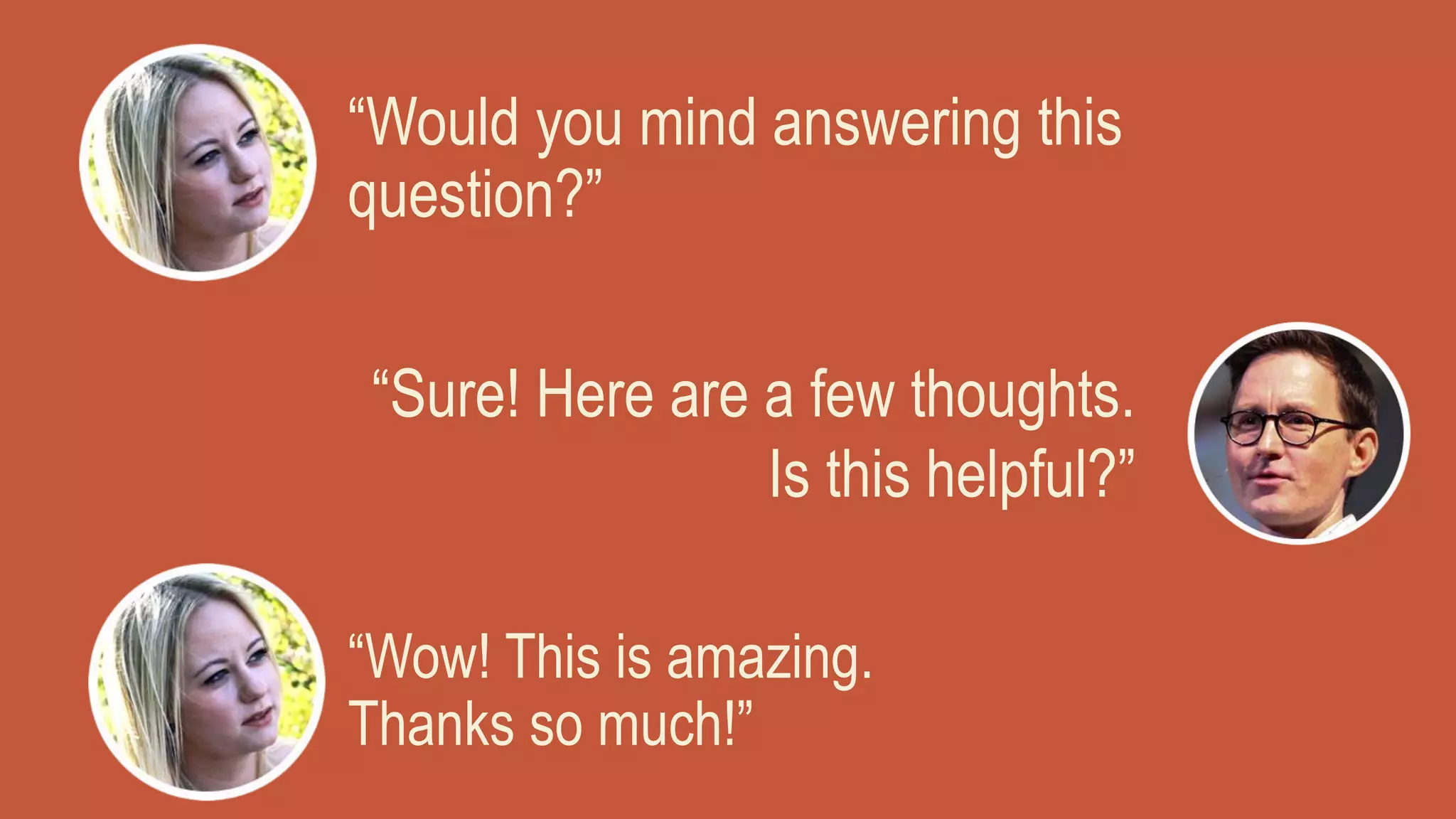 “Would you mind answering this
question?”
“Sure! Here are a few thoughts.
Is this helpful?”
“Wow! This is amazing.
Thanks so much!”
 