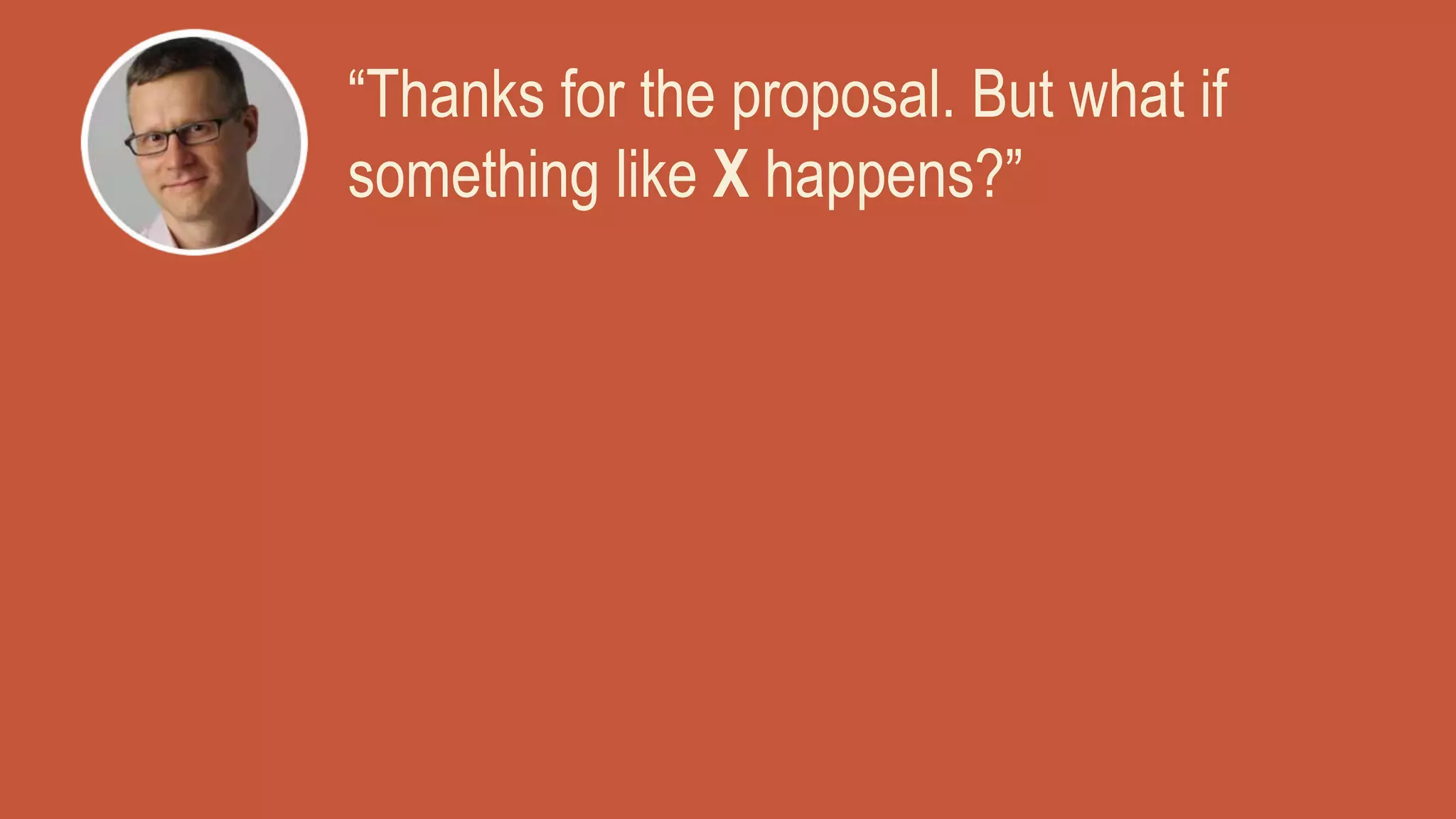“Thanks for the proposal. But what if
something like X happens?”
 