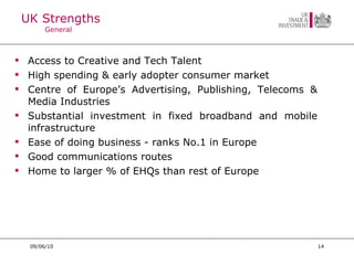 UK Strengths General Access to Creative and Tech Talent High spending & early adopter consumer market Centre of Europe’s Advertising, Publishing, Telecoms & Media Industries Substantial investment in fixed broadband and mobile infrastructure Ease of doing business - ranks No.1 in Europe Good communications routes Home to larger % of EHQs than rest of Europe 09/06/10 