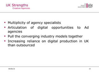 UK Strengths Creative Agencies Multiplicity of agency specialists Articulation of digital opportunities to Ad agencies Pull the converging industry models together Increasing reliance on digital production in UK than outsourced 09/06/10 