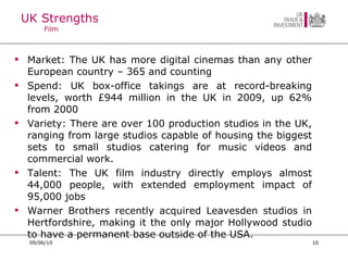 UK Strengths Film Market: The UK has more digital cinemas than any other European country – 365 and counting Spend: UK box-office takings are at record-breaking levels, worth £944 million in the UK in 2009, up 62% from 2000 Variety: There are over 100 production studios in the UK, ranging from large studios capable of housing the biggest sets to small studios catering for music videos and commercial work.  Talent: The UK film industry directly employs almost 44,000 people, with extended employment impact of 95,000 jobs Warner Brothers recently acquired Leavesden studios in Hertfordshire, making it the only major Hollywood studio to have a permanent base outside of the USA. 09/06/10 
