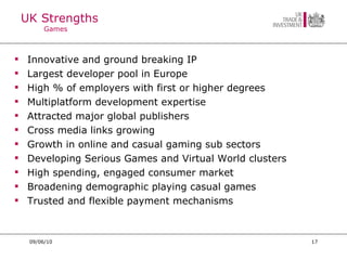 UK Strengths Games Innovative and ground breaking IP Largest developer pool in Europe High % of employers with first or higher degrees Multiplatform development expertise Attracted major global publishers Cross media links growing Growth in online and casual gaming sub sectors Developing Serious Games and Virtual World clusters High spending, engaged consumer market Broadening demographic playing casual games Trusted and flexible payment mechanisms 09/06/10 