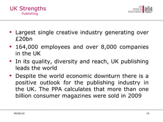 UK Strengths  Publishing  Largest single creative industry generating over £20bn 164,000 employees and over 8,000 companies in the UK In its quality, diversity and reach, UK publishing leads the world Despite the world economic downturn there is a positive outlook for the publishing industry in the UK. The PPA calculates that more than one billion consumer magazines were sold in 2009 09/06/10 