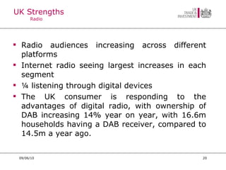 UK Strengths  Radio  Radio audiences increasing across different platforms Internet radio seeing largest increases in each segment ¼ listening through digital devices The UK consumer is responding to the advantages of digital radio, with ownership of DAB increasing 14% year on year, with 16.6m households having a DAB receiver, compared to 14.5m a year ago. 09/06/10 