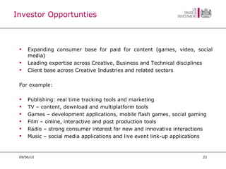 Investor Opportunties Expanding consumer base for paid for content (games, video, social media) Leading expertise across Creative, Business and Technical disciplines Client base across Creative Industries and related sectors For example:  Publishing: real time tracking tools and marketing  TV – content, download and multiplatform tools Games – development applications, mobile flash games, social gaming Film – online, interactive and post production tools Radio – strong consumer interest for new and innovative interactions Music – social media applications and live event link-up applications 09/06/10 