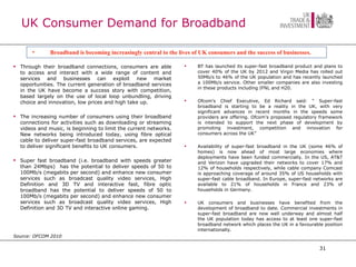 UK Consumer Demand for Broadband Through their broadband connections, consumers are able to access and interact with a wide range of content and services and businesses can exploit new market opportunities. The current generation of broadband services in the UK have become a success story with competition, based largely on the use of local loop unbundling, driving choice and innovation, low prices and high take up.  The increasing number of consumers using their broadband connections for activities such as downloading or streaming videos and music, is beginning to limit the current networks. New networks being introduced today, using fibre optical cable to deliver super-fast broadband services, are expected to deliver significant benefits to UK consumers.  Super fast broadband (i.e. broadband with speeds greater than 24Mbps)  has the potential to deliver speeds of 50 to 100Mb/s (megabits per second) and enhance new consumer services such as broadcast quality video services, High Definition and 3D TV and interactive fast, fibre optic broadband has the potential to deliver speeds of 50 to 100Mb/s (megabits per second) and enhance new consumer services such as broadcast quality video services, High Definition and 3D TV and interactive online gaming.  Source: OFCOM 2010 BT has launched its super-fast broadband product and plans to cover 40% of the UK by 2012 and Virgin Media has rolled out 50Mb/s to 46% of the UK population and has recently launched a 100Mb/s service. Other smaller companies are also investing in these products including IFNL and H20. Ofcom's Chief Executive, Ed Richard said: “ Super-fast broadband is starting to be a reality in the UK, with very significant advances in recent months in the speeds some providers are offering. Ofcom's proposed regulatory framework is intended to support the next phase of development by promoting investment, competition and innovation for consumers across the UK” Availability of super-fast broadband in the UK (some 46% of homes) is now ahead of most large economies where deployments have been funded commercially. In the US, AT&T and Verizon have upgraded their networks to cover 17% and 12% of households respectively, while cable company Comcast is approaching coverage of around 35% of US households with super-fast cable broadband. In Europe, super-fast networks are available to 21% of households in France and 23% of households in Germany.  UK consumers and businesses have benefited from the development of broadband to date. Commercial investments in super-fast broadband are now well underway and almost half the UK population today has access to at least one super-fast broadband network which places the UK in a favourable position internationally.  Broadband is becoming increasingly central to the lives of UK consumers and the success of businesses.   