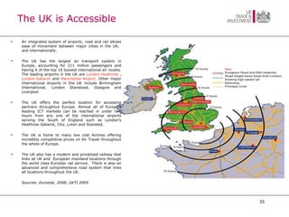 The UK is Accessible An integrated system of airports, road and rail allows ease of movement between major cities in the UK,  and internationally. The UK has the largest air transport system in Europe, accounting for 211 million passengers and having 6 of the top 10 busiest international air routes. The leading airports in the UK are  London Heathrow  ,  London Gatwick  and  Manchester Airport . Other major international airports in the UK include Birmingham International, London Stanstead, Glasgow and Liverpool. The UK offers the perfect location for accessing partners throughout Europe. Almost all of Europe’s leading ICT markets can be reached in under two hours from any one of the international airports serving the South of England such as London’s Heathrow Gatwick, City, Luton and Stansted.  The UK is home to many low cost Airlines offering incredibly competitive prices on Air Travel throughout the whole of Europe. The UK also has a modern and privatised railway that links all UK and  European mainland locations through the world class Eurostar rail service.  There is also an advanced and comprehensive road system that links all locations throughout the UK. Sources: Eurostat, 2008; UKTI 2009 