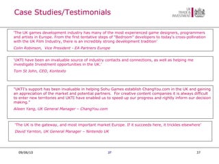 Case Studies/Testimonials 09/06/10 09/06/10 ‘ UKTI have been an invaluable source of industry contacts and connections, as well as helping me investigate Investment opportunities in the UK.’ Tom St John, CEO, Kontexto ‘ The UK is the gateway, and most important market Europe. If it succeeds here, it trickles elsewhere’  David Yarnton, UK General Manager – Nintendo UK "UKTI's support has been invaluable in helping Sohu Games establish ChangYou.com in the UK and gaining an appreciation of the market and potential partners.  For creative content companies it is always difficult to enter new territories and UKTI have enabled us to speed up our progress and rightly inform our decision making. ”    Aileen Yang, UK General Manager – ChangYou.com ‘ The UK games development industry has many of the most experienced game designers, programmers and artists in Europe. From the first tentative steps of "Bedroom" developers to today's cross-pollination with the UK Film Industry, there is an incredibly strong development tradition’    Colin Robinson,  Vice President - EA Partners Europe 