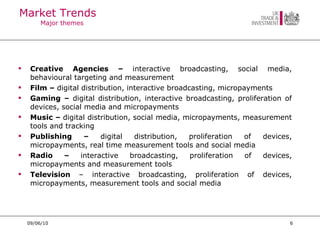 Market Trends Major themes Creative Agencies –  interactive broadcasting, social media, behavioural targeting and measurement Film –  digital distribution, interactive broadcasting, micropayments Gaming –  digital distribution, interactive broadcasting, proliferation of devices, social media and micropayments Music –  digital distribution, social media, micropayments, measurement tools and tracking Publishing –  digital distribution, proliferation of devices, micropayments, real time measurement tools and social media  Radio –  interactive broadcasting, proliferation of devices, micropayments and measurement tools Television  – interactive broadcasting, proliferation of devices, micropayments, measurement tools and social media 09/06/10 