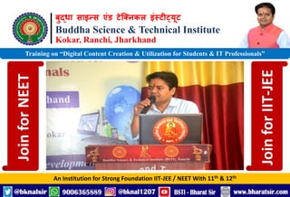 बुद्धा साइन्स एंड टेक्निकल इंस्टीट्यूट
Buddha Science & Technical Institute
Kokar, Ranchi, Jharkhand
An Institution for Strong Foundation IIT-JEE / NEET With 11th & 12th
Training on “Digital Content Creation & Utilization for Students & IT Professionals”
Join
for
NEET
Join
for
IIT-JEE
 