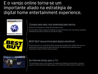 E o varejo online torna-se um
importante aliado na estratégia de
digital home entertainment experience.

            Compra pela web, mas download pelo device.
            Amazon e Sony lançaram a venda de online game codes.
            O consumidor compra e paga pelo conteúdo no portal da Amazon.com, mas realiza o download
            diretamente pelo device a partir da inserção do código.




            BEST BUY lançará branded digital storefront
            Está prevista para o 2º semestre de 2010 o lançamento da digital store da BEST BUY que virá
            embarcada num amplo leque de eletro-eletrônicos. O primeiro serviço oferecido será o
            streaming de vídeo em HDTVs e Blu-ray players.




            Da Internet direto para a TV.
            TVs da Samsung, Sony e LG já contam com widgets de conteúdo do portal Yahoo. É possível
            comprar um filme através do widget, pagar com o cartão de crédito e assistir ao filme na TV.
 