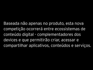 Baseada não apenas no produto, esta nova
competição ocorrerá entre ecossistemas de
conteúdo digital - complementadores dos
devices e que permitirão criar, acessar e
compartilhar aplicativos, conteúdos e serviços.
 