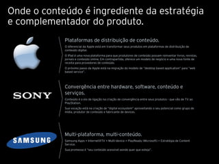 Onde o conteúdo é ingrediente da estratégia
e complementador do produto.
            Plataformas de distribuição de conteúdo.
            O diferencial da Apple está em transformar seus produtos em plataformas de distribuição de
            conteúdo digital.
            O iPad é uma nova plataforma para que produtores de conteúdo possam reinventar livros, revistas,
            jornais e conteúdo online. Em contrapartida, oferece um modelo de negócio e uma nova fonte de
            receita para provedores de conteúdo.
            O próximo passo da Apple está na migração do modelo de “desktop based application” para “web
            based service”.




            Convergência entre hardware, software, conteúdo e
            serviços.
            Conteúdo é o elo de ligação na criação de convergência entre seus produtos - que vão de TV ao
            PlayStation.
            Sua vocação está na criação de “digital ecosystem” aproveitando o seu potencial como grupo de
            mídia, produtor de conteúdo e fabricante de devices.




            Multi-plataforma, multi-conteúdo.
            Samsung Apps + Internet@TV + Multi-device + PlayReady (Microsoft) = Estratégia de Content
            Service.
            Sua promessa é “seu conteúdo acessível aonde quer que esteja”.
 