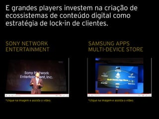 E grandes players investem na criação de
ecossistemas de conteúdo digital como
estratégia de lock-in de clientes.

SONY NETWORK                                   SAMSUNG APPS
ENTERTAINMENT                                  MULTI-DEVICE STORE
                                       Texto




*clique na imagem e assista o vídeo.           *clique na imagem e assista o vídeo.
 
