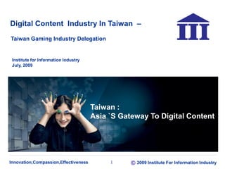 Innovation,Compassion,Effectiveness 2009 Institute For Information Industry1
Digital Content Industry In Taiwan –
Institute for Information Industry
July, 2009
Taiwan Gaming Industry Delegation
Taiwan :
Asia `S Gateway To Digital Content
 