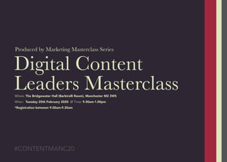 Digital Content
Leaders Masterclass
#CONTENTMANC20
Where: The Bridgewater Hall (Barbirolli Room), Manchester M2 3WS
When: Tuesday 25th February 2020 // Time: 9.30am-1.00pm
*Registration between 9.00am-9.30am
Produced by Marketing Masterclass Series
 