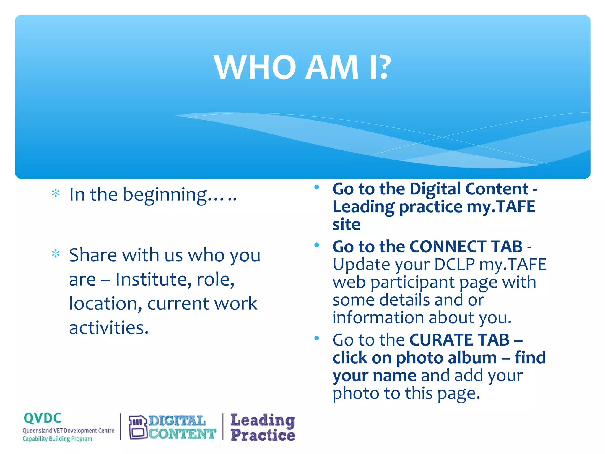 WHO AM I?


∗ In the beginning…..      • Go to the Digital Content -
                             Leading practice my.TAFE
                             site
∗ Share with us who you    • Go to the CONNECT TAB -
                             Update your DCLP my.TAFE
  are – Institute, role,     web participant page with
  location, current work     some details and or
                             information about you.
  activities.
                           • Go to the CURATE TAB –
                             click on photo album – find
                             your name and add your
                             photo to this page.
 