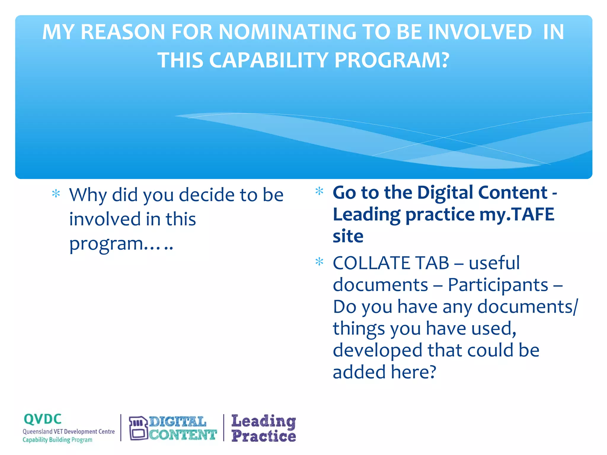 MY REASON FOR NOMINATING TO BE INVOLVED IN
        THIS CAPABILITY PROGRAM?




∗ Why did you decide to be   ∗ Go to the Digital Content -
  involved in this             Leading practice my.TAFE
  program…..                   site
                             ∗ COLLATE TAB – useful
                               documents – Participants –
                               Do you have any documents/
                               things you have used,
                               developed that could be
                               added here?
 