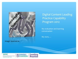 Digital Content Leading
                   Practice Capability
                   Program 2012

                   My evaluation and learning
                   conversation

                   My story….

Image sourced at
 