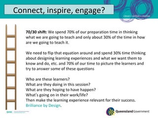 Connect, inspire, engage?

   70/30 shift: We spend 70% of our preparation time in thinking
   what we are going to teach and only about 30% of the time in how
   are we going to teach it.

   We need to flip that equation around and spend 30% time thinking
   about designing learning experiences and what we want them to
   know and do, etc. and 70% of our time to picture the learners and
   try to answer some of these questions

   Who are these learners?
   What are they doing in this session?
   What are they hoping to have happen?
   What’s going on in their work/life?
   Then make the learning experience relevant for their success.
   Brilliance by Design.
 