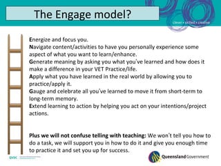 The Engage model?
Energize and focus you.
Navigate content/activities to have you personally experience some
aspect of what you want to learn/enhance.
Generate meaning by asking you what you’ve learned and how does it
make a difference in your VET Practice/life.
Apply what you have learned in the real world by allowing you to
practice/apply it.
Gauge and celebrate all you’ve learned to move it from short-term to
long-term memory.
Extend learning to action by helping you act on your intentions/project
actions.


Plus we will not confuse telling with teaching: We won’t tell you how to
do a task, we will support you in how to do it and give you enough time
to practice it and set you up for success.
 