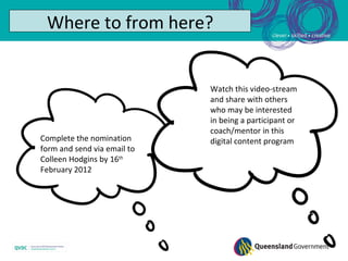 Where to from here?


                             Watch this video-stream
                             and share with others
                             who may be interested
                             in being a participant or
                             coach/mentor in this
Complete the nomination      digital content program
form and send via email to
Colleen Hodgins by 16th
February 2012
 