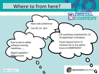 Where to from here?

                       Next web conference
                       July 20, 12- 1pm

                                             F2F workshop scheduled for 13-
                                             14 September in Brisbane
Stay tuned re adobe                          Travel request forms 
software training                            +contact me re any admin
roadshow…..,                                 issues on 0408744357
Digital capability –
NBN sessions
 