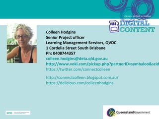 Colleen Hodgins
Senior Project officer
Learning Management Services, QVDC
1 Cordelia Street South Brisbane
Ph: 0408744357
colleen.hodgins@deta.qld.gov.au
http://www.voki.com/pickup.php?partnerID=symbaloo&scid
https://twitter.com/connectcolleen
http://connectcolleen.blogspot.com.au/
https://delicious.com/colleenhodgins
 