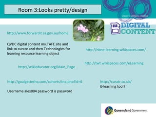Room 3:Looks pretty/design


http://www.forwardit.sa.gov.au/home

QVDC digital content my.TAFE site and
link to curate and then Technologies for       http://nbne-learning.wikispaces.com/
learning resource learning object

                                               http://twt.wikispaces.com/eLearning
       http://wikieducator.org/Main_Page


http://goalgetterhq.com/cohorts/tna.php?id=6            http://curatr.co.uk/
                                                        E-learning tool?
Username alex004 password is password
 
