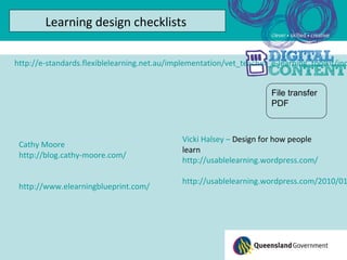 Learning design checklists

http://e-standards.flexiblelearning.net.au/implementation/vet_teacher_e-learning_toolkit/ind


                                                                      File transfer
                                                                      PDF



                                              Vicki Halsey – Design for how people
 Cathy Moore
                                              learn
 http://blog.cathy-moore.com/
                                              http://usablelearning.wordpress.com/

                                              http://usablelearning.wordpress.com/2010/01
 http://www.elearningblueprint.com/
 
