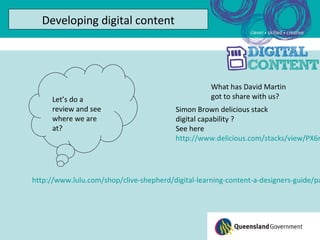 Developing digital content




                                                    What has David Martin
     Let’s do a                                     got to share with us?
     review and see                       Simon Brown delicious stack
     where we are                         digital capability ?
     at?                                  See here
                                          http://www.delicious.com/stacks/view/PX6n




http://www.lulu.com/shop/clive-shepherd/digital-learning-content-a-designers-guide/pa
 