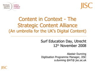 Content in Context - The Strategic Content Alliance (An umbrella for the UK’s Digital Content) Surf Education Day, Utrecht 12 th  November 2008 Alastair Dunning Digitisation Programme Manager, JISC a.dunning @AT@ jisc.ac.uk 