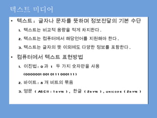텍스트 :  글자나 문자를 뜻하며 정보전달의 기본 수단 텍스트는 비교적 용량을 적게 차지한다 . 텍스트는 컴퓨터에서 해당언어를 지원해야 한다 . 텍스트는 글자의 뜻 이외에도 다양한 정보를 포함한다 .  컴퓨터에서 텍스트 표현방법 이진법 : 0 과  1  두 가지 숫자만을 사용 (00000010010111000111) 바이트 : 8 개 비트의 묶음 영문  ( ASCII : 1byte ) ,  한글  ( 2byte ) , unicode ( 2byte ) 텍스트 미디어 