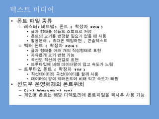 텍스트 미디어 폰트 파일 종류 레스터 ( 비트맵 )  폰트  (  확장자  FON ) 글자 형태를 점들의 조합으로 저장 폰트의 크기를 변경할 필요가 없을 때 사용 활용분야  :  휴대폰 액정화면  ,  콘솔텍스트 벡터 폰트  (  확장자  FON ) 글자 형태를 여러 개의 직성형태로 표현 자유롭게 크기 변형 가능 곡선도 직선의 연결로 표현  트루타입에 비해 데이터량이 많고 속도가 느림 트루타입 폰트  (  확장자  TTF ) 직선데이터와 곡선데이터를 함께 사용 데이터의 양이 벡터폰트에 비해 적고 속도가 빠름 윈도우 운영체제의 폰트위치 C: -> Windows -> font 개인용 폰트는 해당 디렉토리에 폰트파일을 복사후 사용 가능  