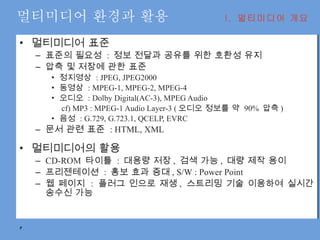 멀티미디어 환경과 활용 멀티미디어 표준 표준의 필요성  :  정보 전달과 공유를 위한 호환성 유지 압축 및 저장에 관한 표준 정지영상  : JPEG, JPEG2000 동영상  : MPEG-1, MPEG-2, MPEG-4 오디오  : Dolby Digital(AC-3), MPEG Audio   cf) MP3 : MPEG-1 Audio Layer-3 ( 오디오 정보를 약  90%  압축 ) 음성  : G.729, G.723.1, QCELP, EVRC 문서 관련 표준  : HTML, XML 멀티미디어의 활용 CD-ROM  타이틀  :  대용량 저장 ,  검색 가능 ,  대량 제작 용이 프리젠테이션  :  홍보 효과 증대 , S/W : Power Point 웹 페이지  :  플러그 인으로 재생 ,  스트리밍 기술 이용하여 실시간 송수신 가능 I.  멀티미디어 개요 