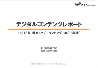 デジタルコンテンツレポート
10/15週 動画/アプリ ランキング（10/18集計）



                   2012/10/22作成
                   広告技術研究室




     (c)1996-2012 D.A.Consortium inc. All Rights Reserved.
 