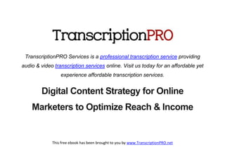 TranscriptionPRO Services is a professional transcription service providing
audio & video transcription services online. Visit us today for an affordable yet
                 experience affordable transcription services.


        Digital Content Strategy for Online
    Marketers to Optimize Reach & Income


             This free ebook has been brought to you by www.TranscriptionPRO.net
 