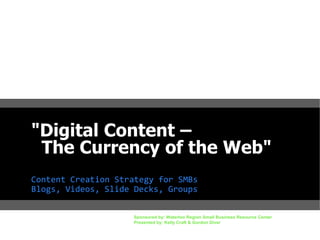 "Digital Content –
The Currency of the Web"
Content Creation Strategy for SMBs
Blogs, Videos, Slide Decks, Groups
Sponsored by: Waterloo Region Small Business Resource Center
Presented by: Kelly Craft & Gordon Diver

 