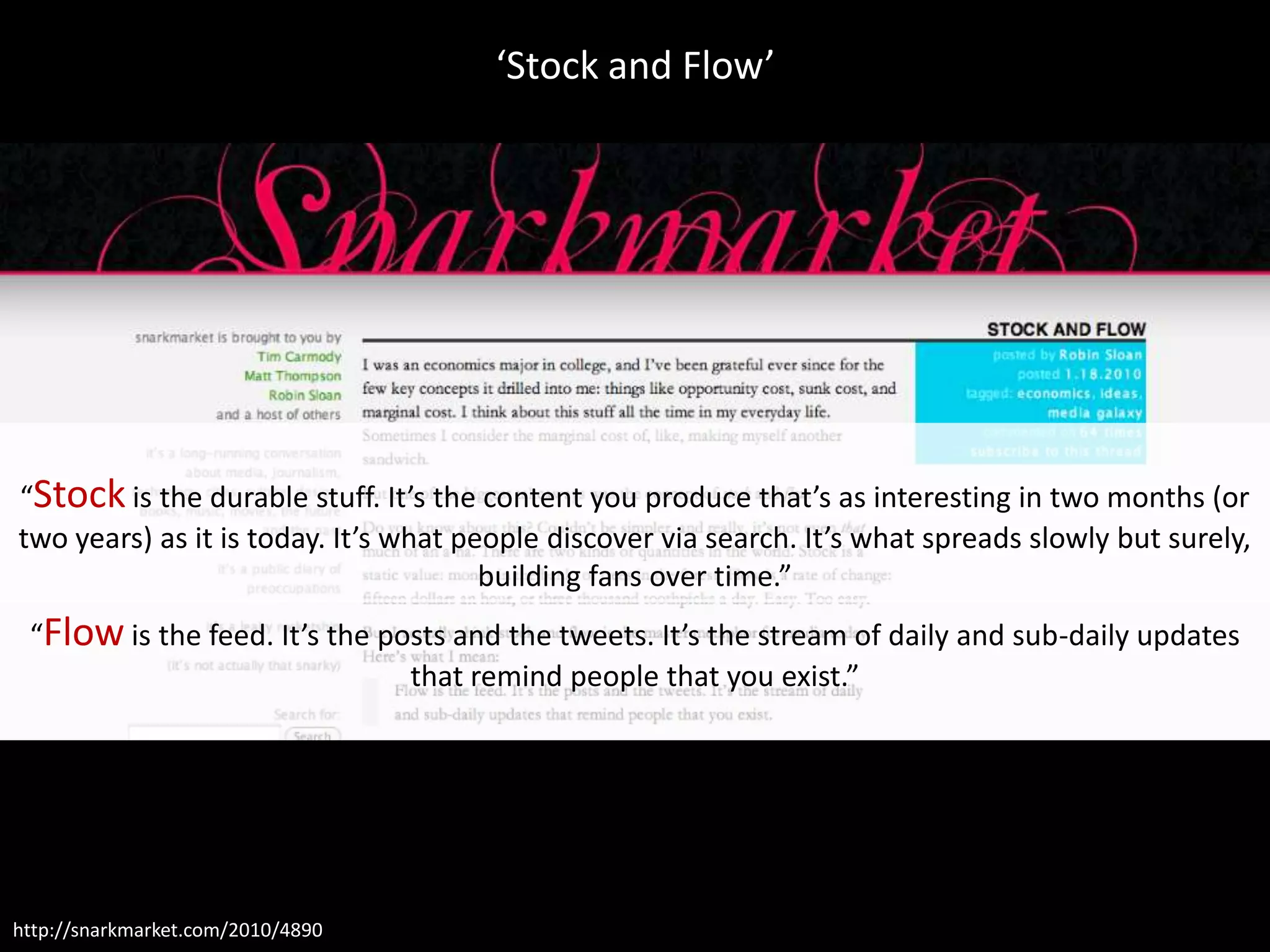 ‘Stock and Flow’




“Stock is the durable stuff. It’s the content you produce that’s as interesting in two months (or
two years) as it is today. It’s what people discover via search. It’s what spreads slowly but surely,
                                       building fans over time.”
 “Flow is the feed. It’s the posts and the tweets. It’s the stream of daily and sub-daily updates
                               that remind people that you exist.”




http://snarkmarket.com/2010/4890
 