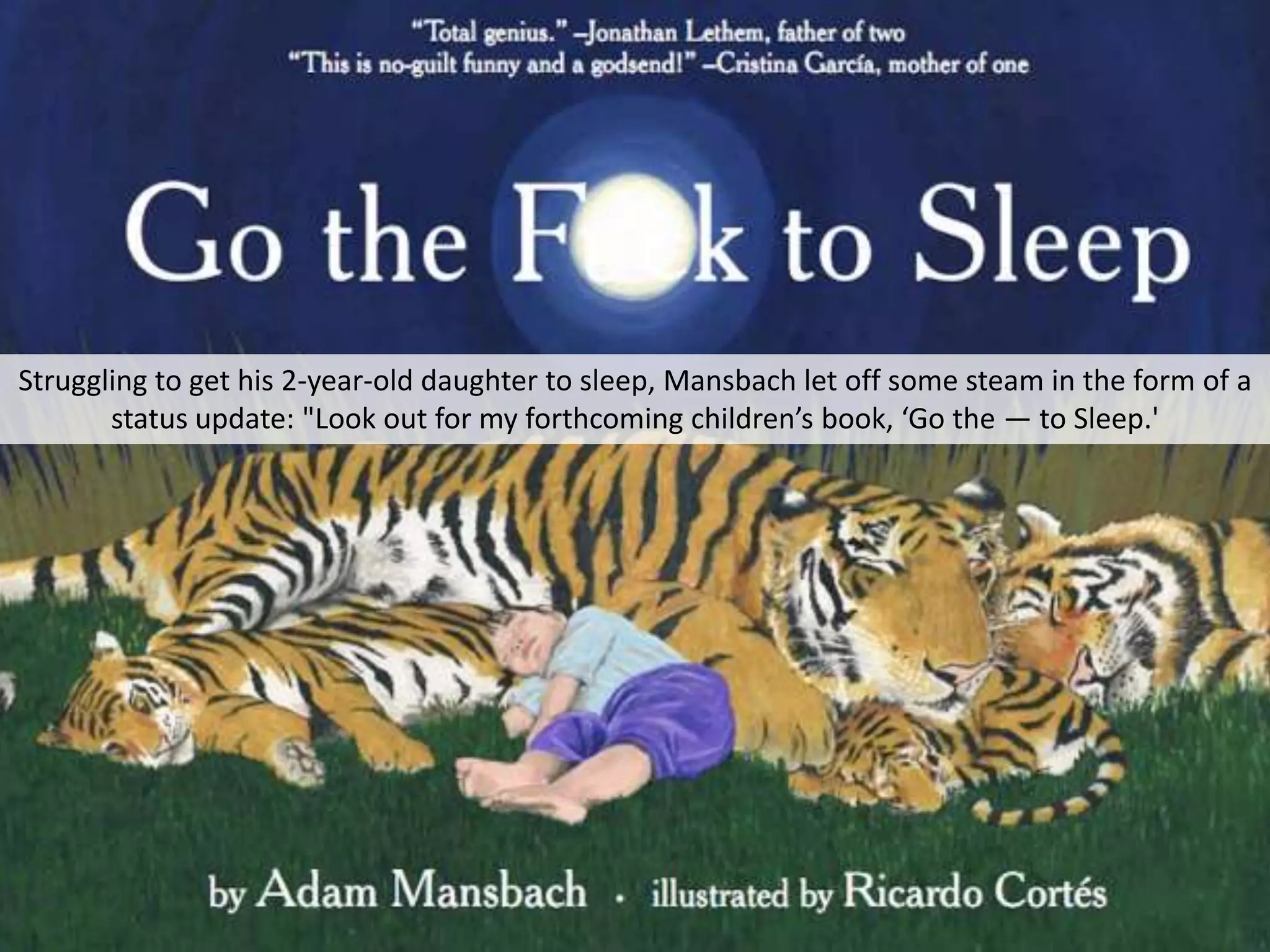 Struggling to get his 2-year-old daughter to sleep, Mansbach let off some steam in the form of a
       status update: "Look out for my forthcoming children’s book, ‘Go the — to Sleep.'
 