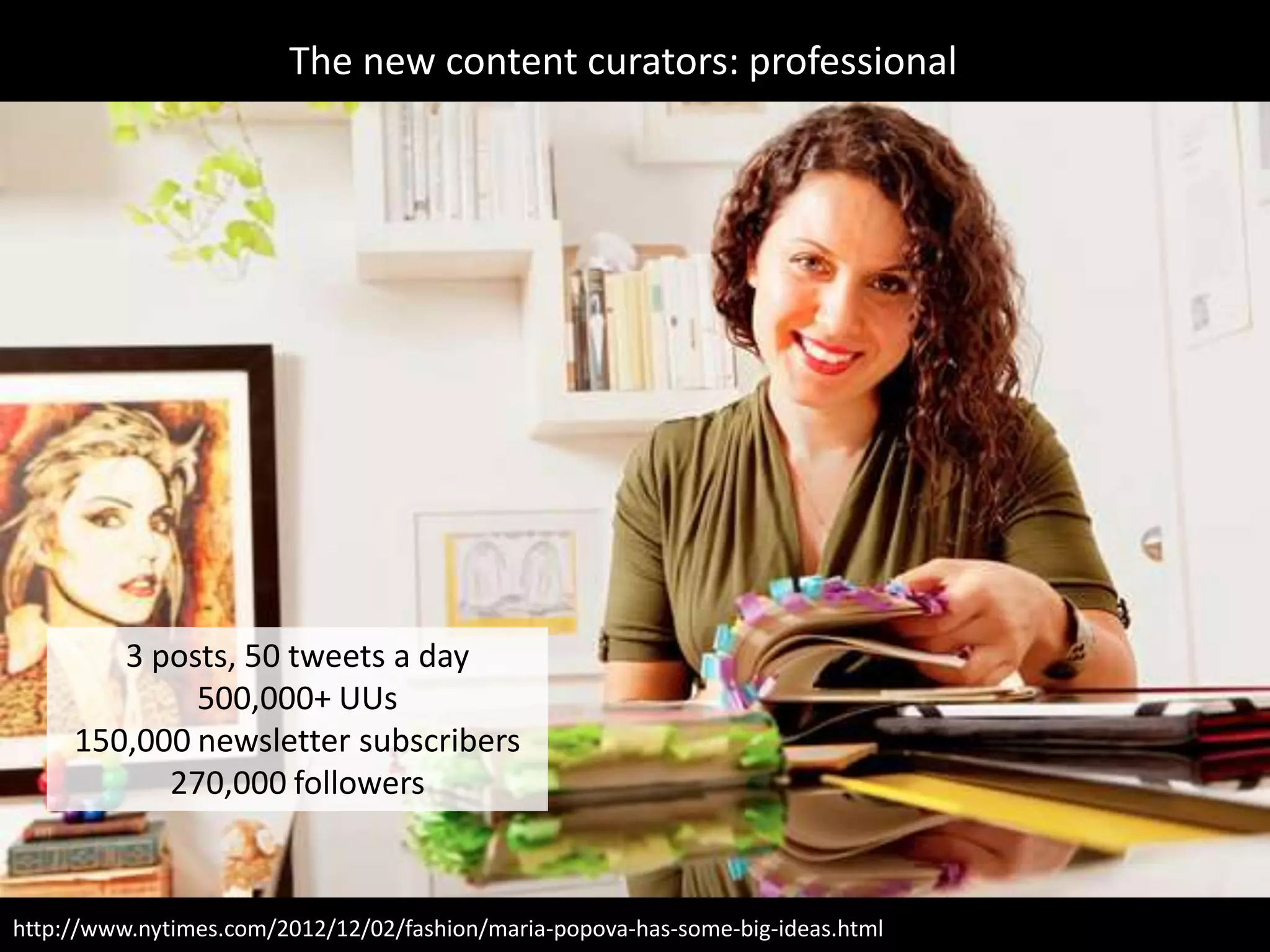 The new content curators: professional




        3 posts, 50 tweets a day
             500,000+ UUs
     150,000 newsletter subscribers
           270,000 followers



http://www.nytimes.com/2012/12/02/fashion/maria-popova-has-some-big-ideas.html
 