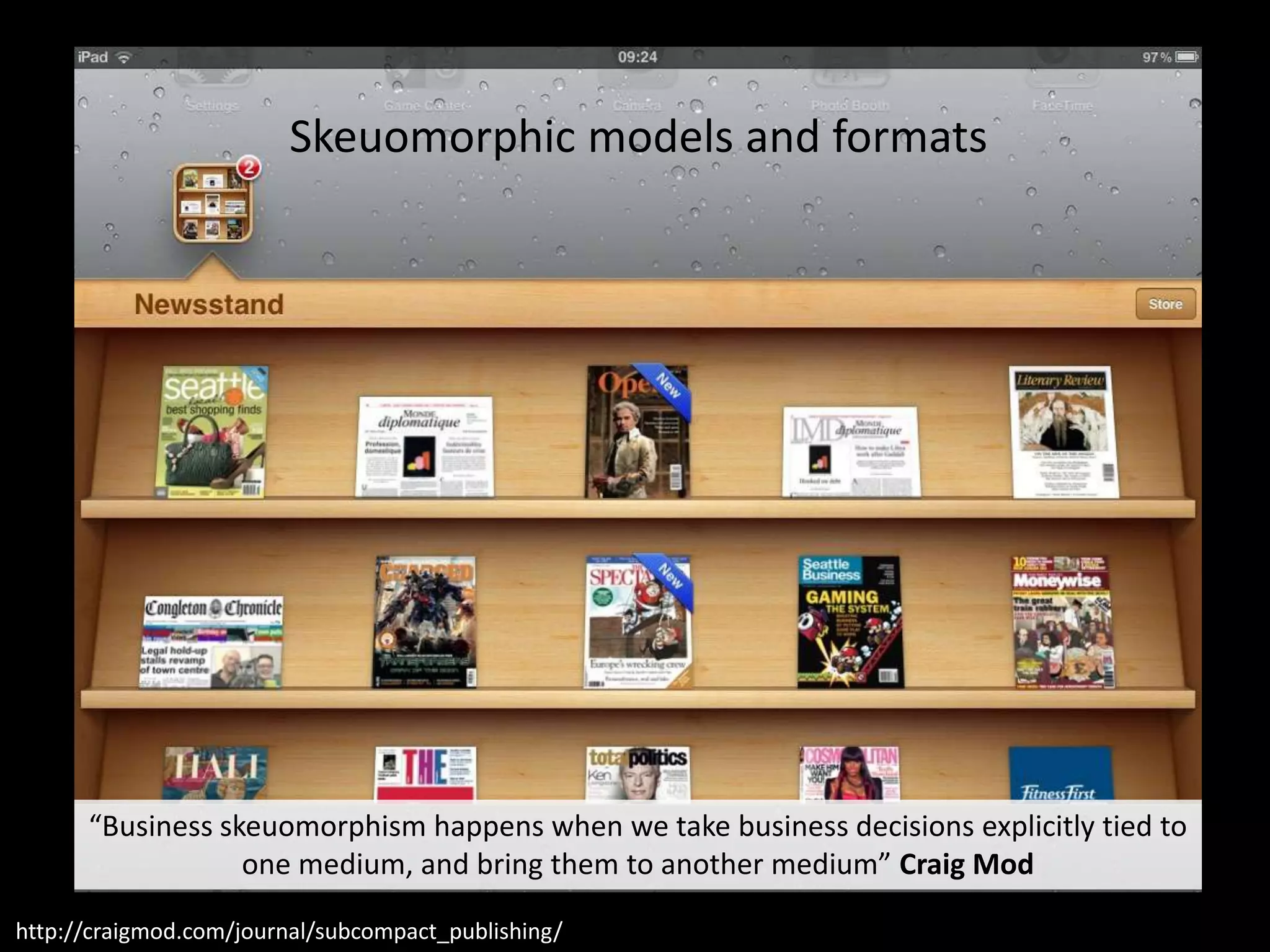 Skeuomorphic models and formats




      “Business skeuomorphism happens when we take business decisions explicitly tied to
                  one medium, and bring them to another medium” Craig Mod

http://craigmod.com/journal/subcompact_publishing/
 