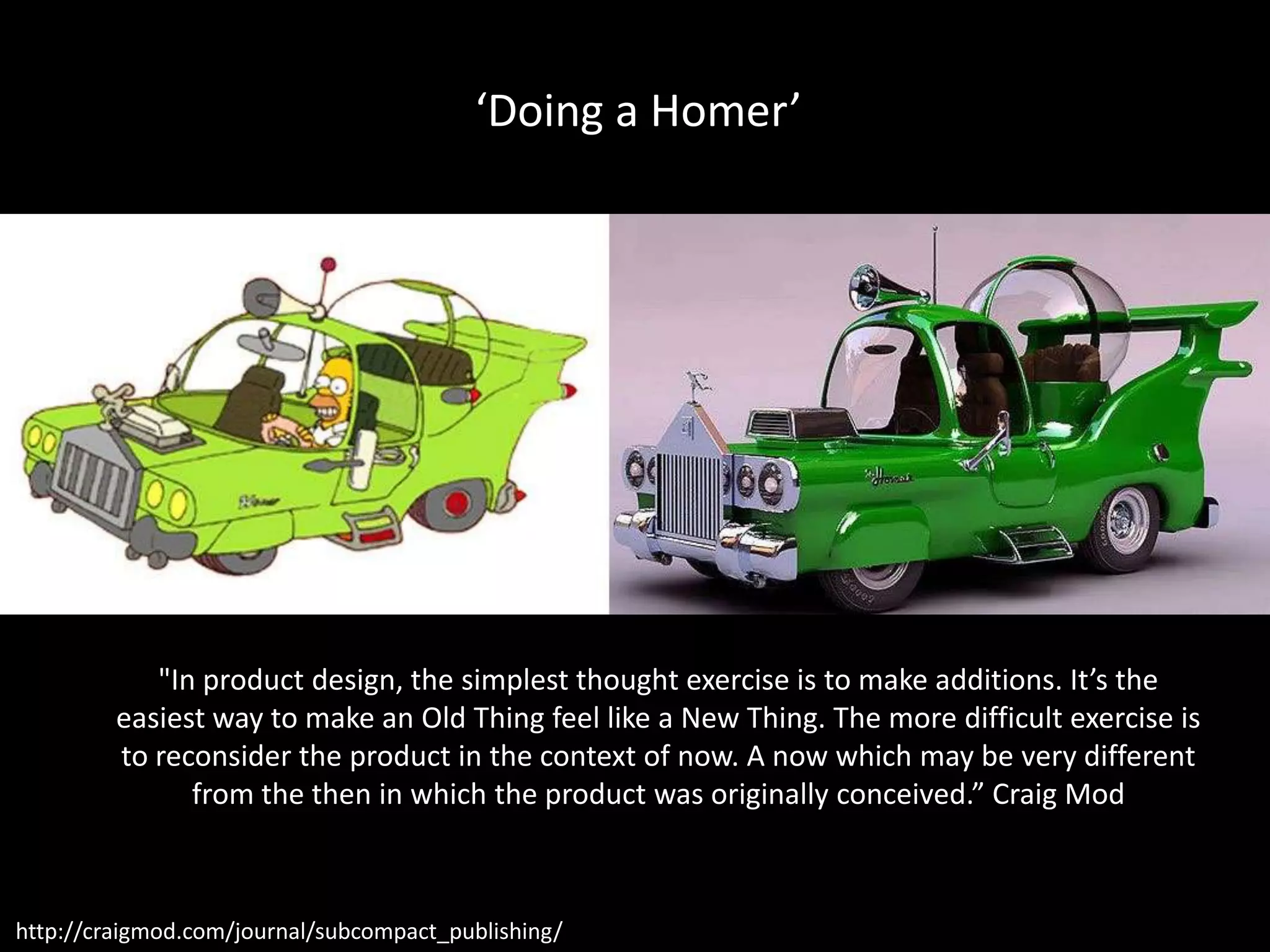 ‘Doing a Homer’




            "In product design, the simplest thought exercise is to make additions. It’s the
         easiest way to make an Old Thing feel like a New Thing. The more difficult exercise is
         to reconsider the product in the context of now. A now which may be very different
               from the then in which the product was originally conceived.” Craig Mod



http://craigmod.com/journal/subcompact_publishing/
 