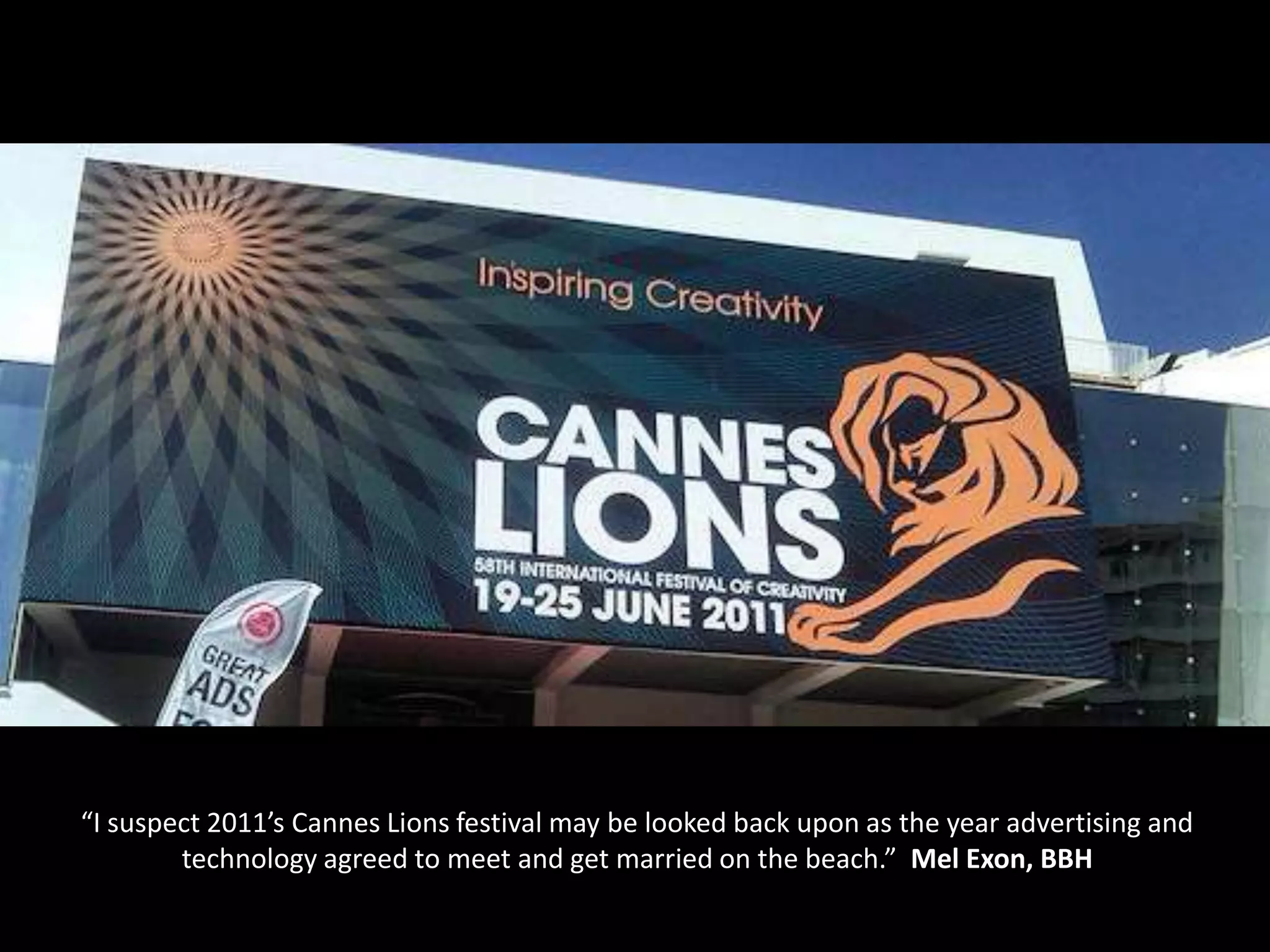 “I suspect 2011’s Cannes Lions festival may be looked back upon as the year advertising and
        technology agreed to meet and get married on the beach.” Mel Exon, BBH
 