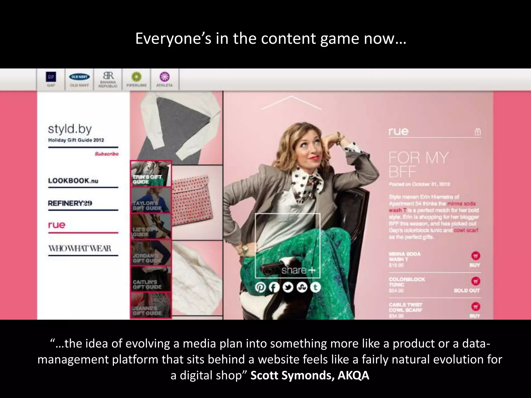 Everyone’s in the content game now…




 “…the idea of evolving a media plan into something more like a product or a data-
management platform that sits behind a website feels like a fairly natural evolution for
                       a digital shop” Scott Symonds, AKQA
 